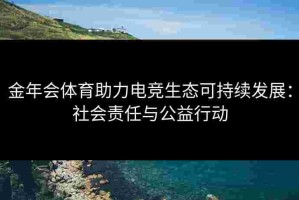金年会体育助力电竞生态可持续发展：社会责任与公益行动