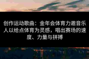 创作运动歌曲：金年会体育力邀音乐人以给点体育为灵感，唱出赛场的速度、力量与拼搏
