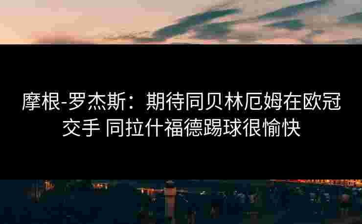 摩根-罗杰斯：期待同贝林厄姆在欧冠交手 同拉什福德踢球很愉快
