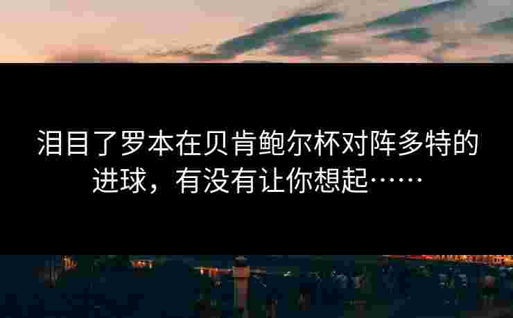 泪目了罗本在贝肯鲍尔杯对阵多特的进球，有没有让你想起……