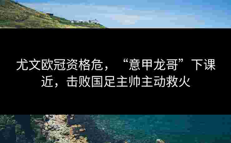 尤文欧冠资格危，“意甲龙哥”下课近，击败国足主帅主动救火