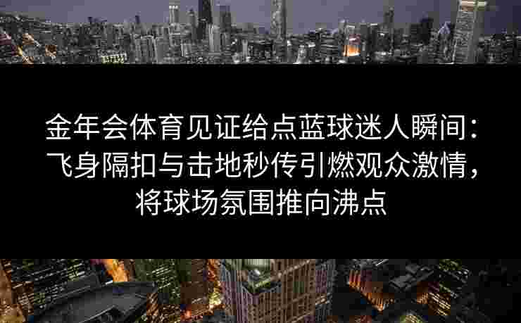 金年会体育见证给点蓝球迷人瞬间：飞身隔扣与击地秒传引燃观众激情，将球场氛围推向沸点