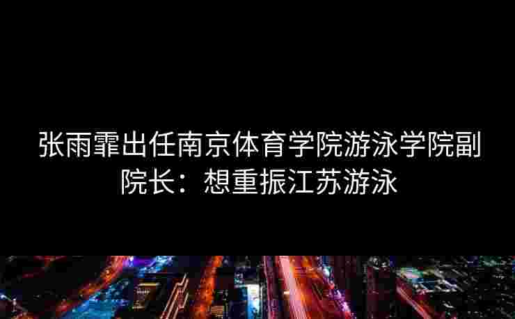 张雨霏出任南京体育学院游泳学院副院长：想重振江苏游泳