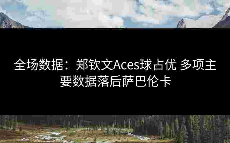 全场数据：郑钦文Aces球占优 多项主要数据落后萨巴伦卡