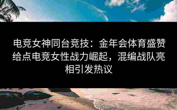 电竞女神同台竞技：金年会体育盛赞给点电竞女性战力崛起，混编战队亮相引发热议