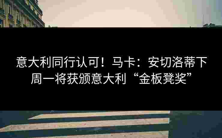 意大利同行认可！马卡：安切洛蒂下周一将获颁意大利“金板凳奖”