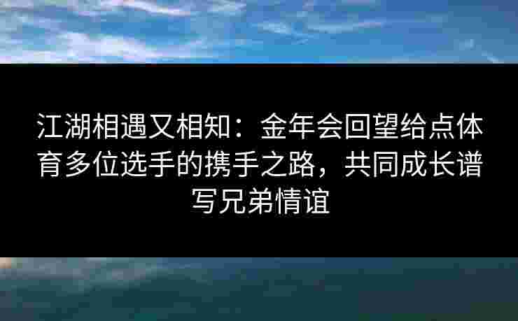 江湖相遇又相知：金年会回望给点体育多位选手的携手之路，共同成长谱写兄弟情谊